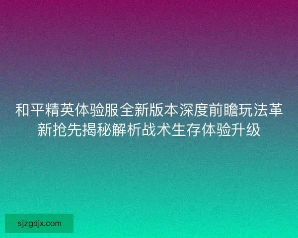 和平精英体验服全新版本深度前瞻玩法革新抢先揭秘解析战术生存体验升级