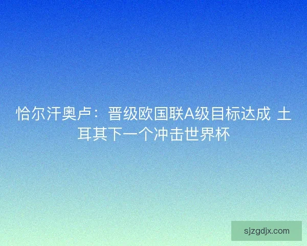 恰尔汗奥卢：晋级欧国联A级目标达成 土耳其下一个冲击世界杯