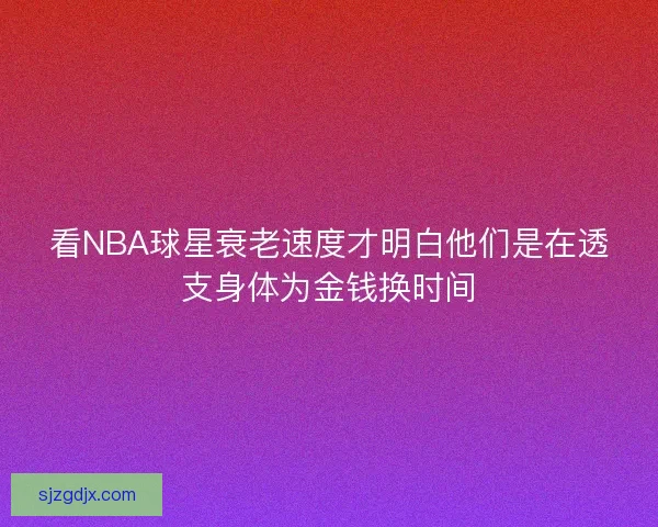 看NBA球星衰老速度才明白他们是在透支身体为金钱换时间