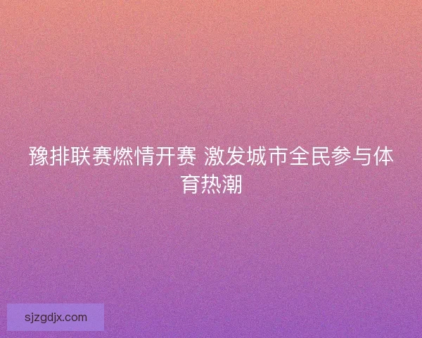 豫排联赛燃情开赛 激发城市全民参与体育热潮