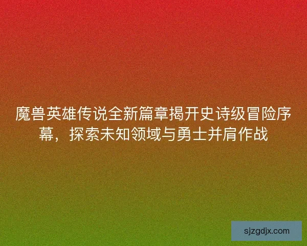 魔兽英雄传说全新篇章揭开史诗级冒险序幕，探索未知领域与勇士并肩作战