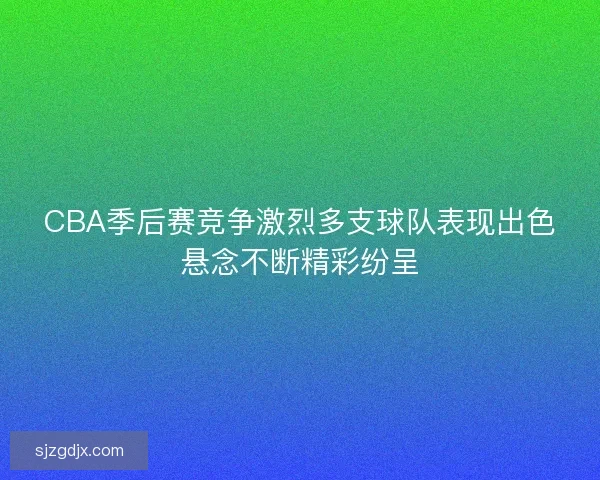 CBA季后赛竞争激烈多支球队表现出色悬念不断精彩纷呈